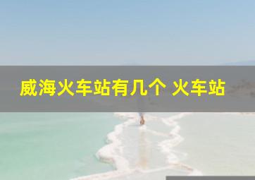 威海火车站有几个 火车站